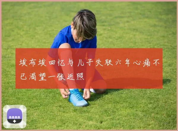 埃布埃回忆与儿子失联六年心痛不已渴望一张近照