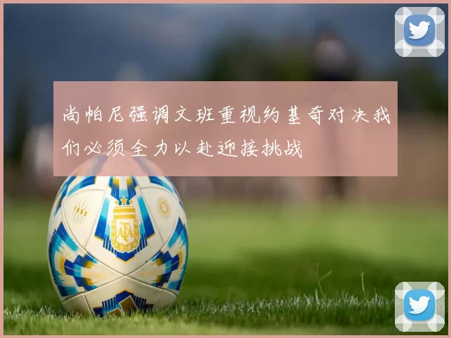 尚帕尼强调文班重视约基奇对决我们必须全力以赴迎接挑战