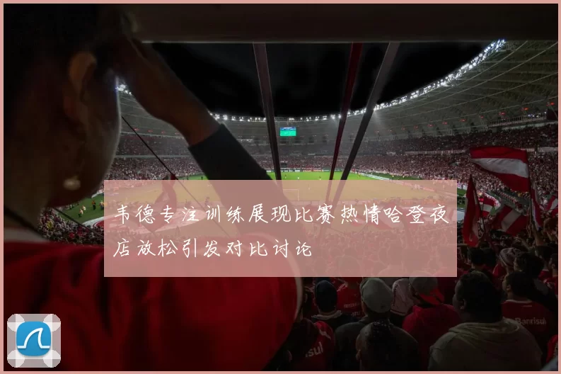 韦德专注训练展现比赛热情哈登夜店放松引发对比讨论