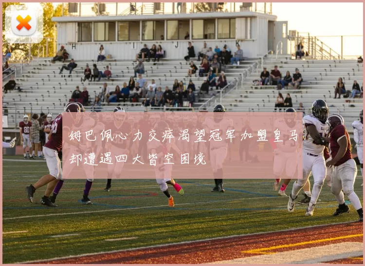 姆巴佩心力交瘁渴望冠军加盟皇马却遭遇四大皆空困境
