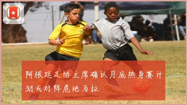 阿根廷足协主席确认月底热身赛计划或对阵危地马拉