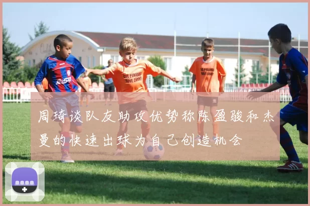 周琦谈队友助攻优势称陈盈骏和杰曼的快速出球为自己创造机会