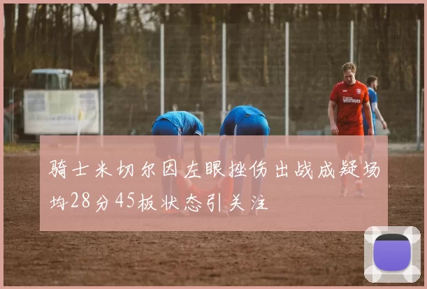 骑士米切尔因左眼挫伤出战成疑场均28分45板状态引关注