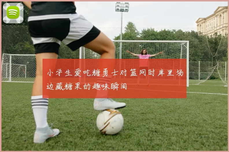 小学生爱吃糖勇士对篮网时库里场边藏糖果的趣味瞬间