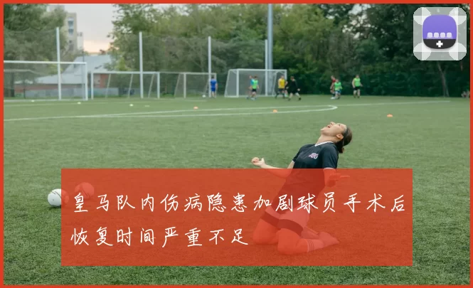 皇马队内伤病隐患加剧球员手术后恢复时间严重不足